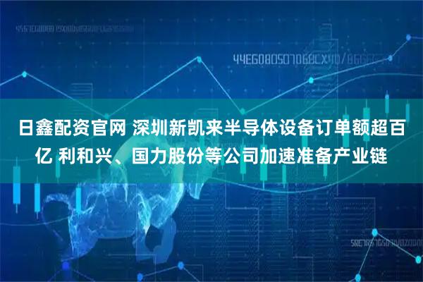 日鑫配资官网 深圳新凯来半导体设备订单额超百亿 利和兴、国力股份等公司加速准备产业链