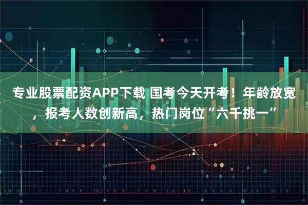 专业股票配资APP下载 国考今天开考！年龄放宽，报考人数创新高，热门岗位“六千挑一”