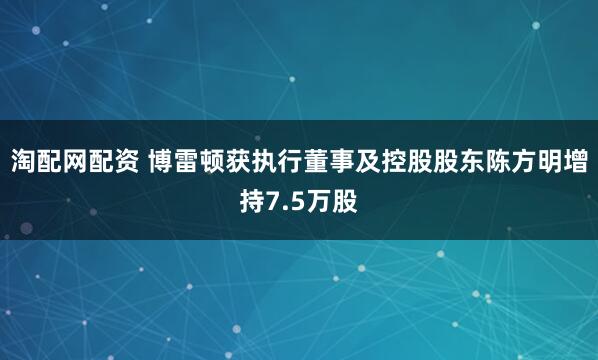 淘配网配资 博雷顿获执行董事及控股股东陈方明增持7.5万股