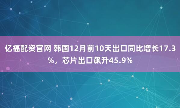 亿福配资官网 韩国12月前10天出口同比增长17.3%，芯片出口飙升45.9%