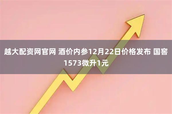 越大配资网官网 酒价内参12月22日价格发布 国窖1573微升1元