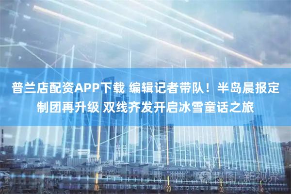 普兰店配资APP下载 编辑记者带队！半岛晨报定制团再升级 双线齐发开启冰雪童话之旅