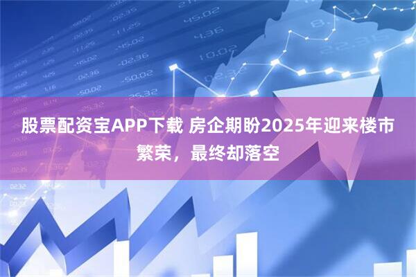 股票配资宝APP下载 房企期盼2025年迎来楼市繁荣，最终却落空