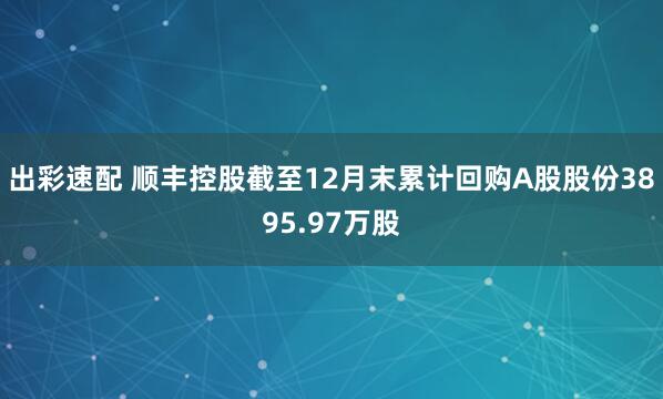 出彩速配 顺丰控股截至12月末累计回购A股股份3895.97万股