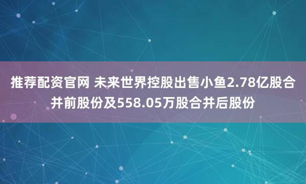 推荐配资官网 未来世界控股出售小鱼2.78亿股合并前股份及558.05万股合并后股份
