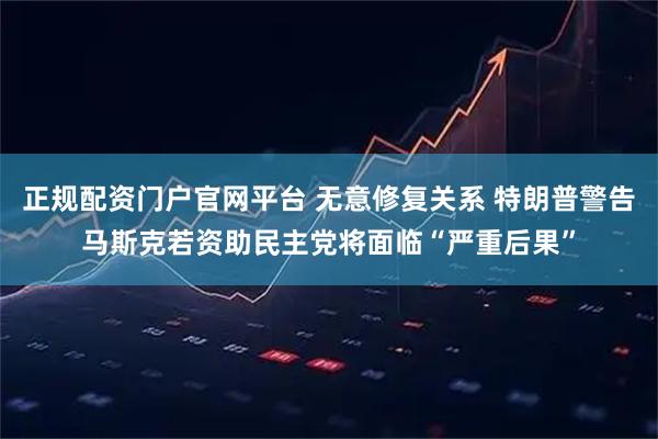 正规配资门户官网平台 无意修复关系 特朗普警告马斯克若资助民主党将面临“严重后果”