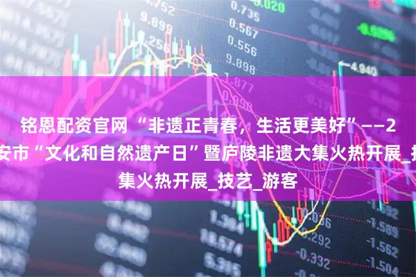 铭恩配资官网 “非遗正青春，生活更美好”——2025年吉安市“文化和自然遗产日”暨庐陵非遗大集火热开展_技艺_游客