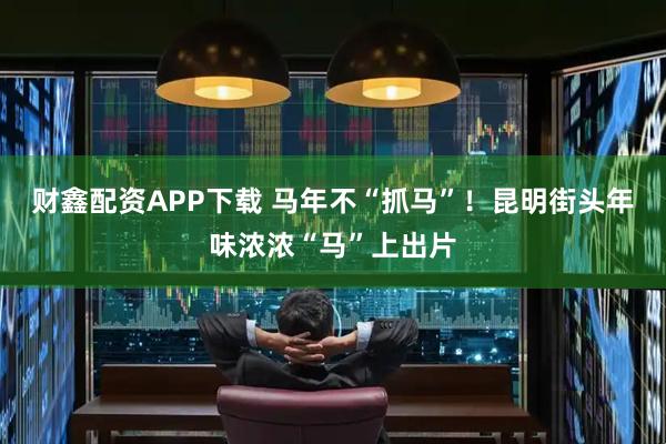 财鑫配资APP下载 马年不“抓马”！昆明街头年味浓浓“马”上出片