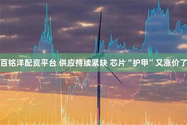 百铭洋配资平台 供应持续紧缺 芯片“护甲”又涨价了