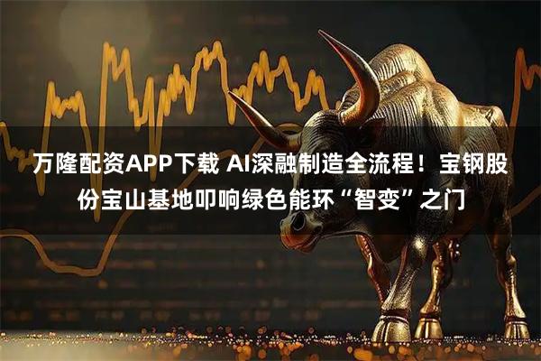 万隆配资APP下载 AI深融制造全流程！宝钢股份宝山基地叩响绿色能环“智变”之门