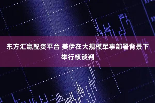 东方汇赢配资平台 美伊在大规模军事部署背景下举行核谈判