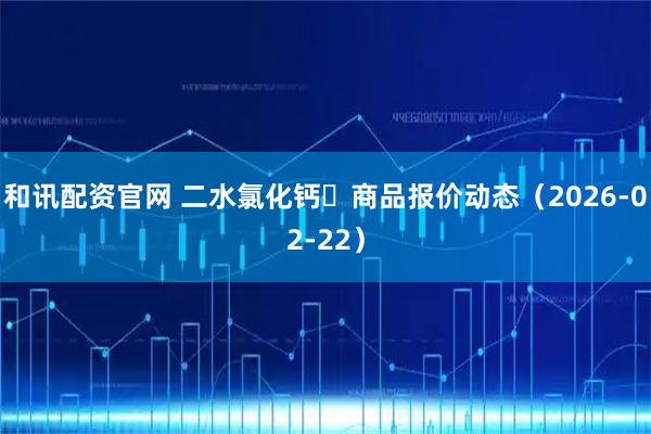 和讯配资官网 二水氯化钙	商品报价动态（2026-02-22）